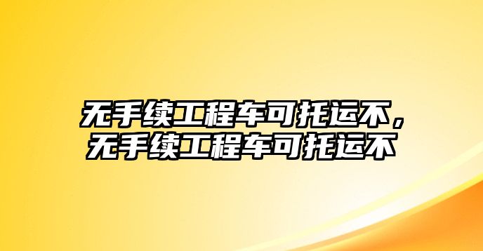 無手續(xù)工程車可托運(yùn)不，無手續(xù)工程車可托運(yùn)不