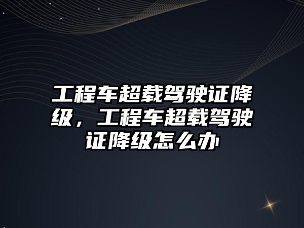 工程車超載駕駛證降級(jí)，工程車超載駕駛證降級(jí)怎么辦