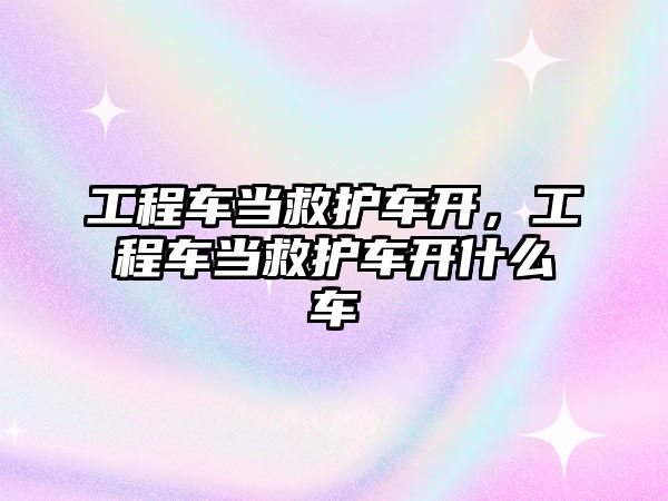 工程車當救護車開，工程車當救護車開什么車