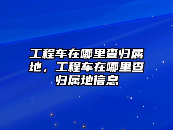 工程車在哪里查歸屬地，工程車在哪里查歸屬地信息