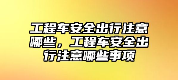 工程車安全出行注意哪些，工程車安全出行注意哪些事項