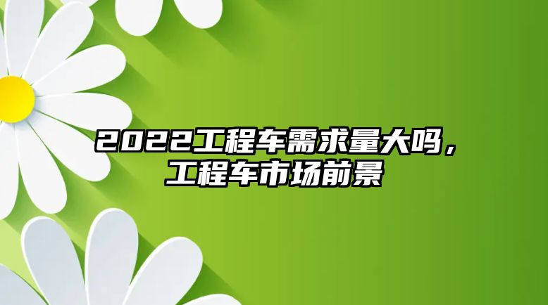 2022工程車需求量大嗎，工程車市場前景