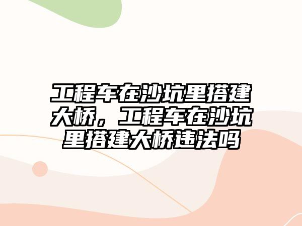 工程車在沙坑里搭建大橋，工程車在沙坑里搭建大橋違法嗎