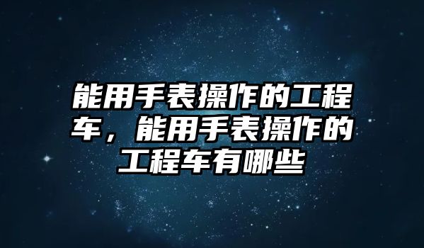 能用手表操作的工程車，能用手表操作的工程車有哪些