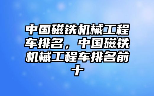 中國磁鐵機(jī)械工程車排名，中國磁鐵機(jī)械工程車排名前十