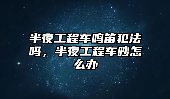 半夜工程車?guó)Q笛犯法嗎，半夜工程車吵怎么辦