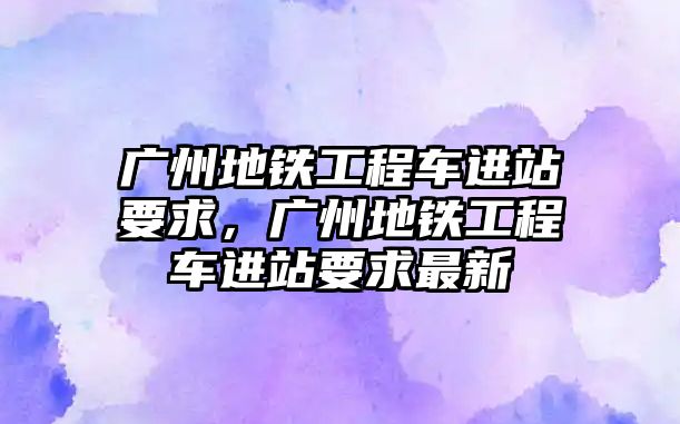 廣州地鐵工程車進站要求，廣州地鐵工程車進站要求最新