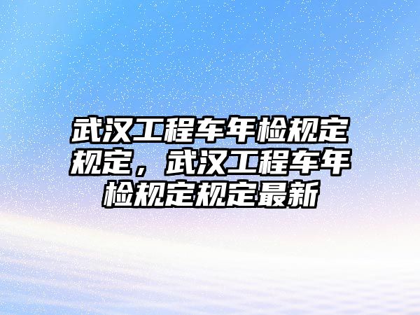 武漢工程車年檢規(guī)定規(guī)定，武漢工程車年檢規(guī)定規(guī)定最新