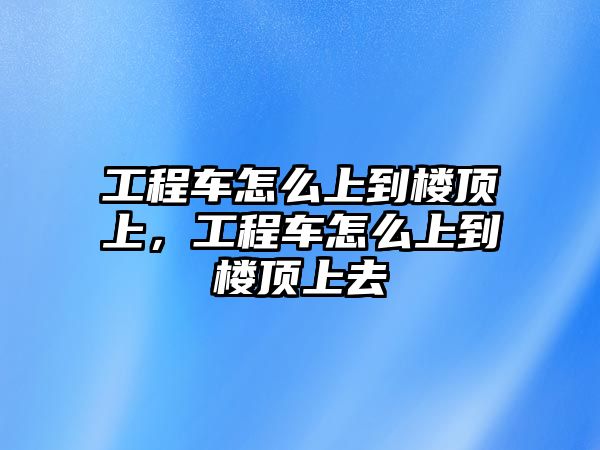 工程車怎么上到樓頂上，工程車怎么上到樓頂上去