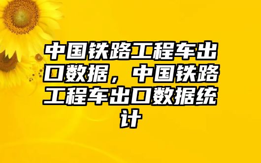 中國鐵路工程車出口數(shù)據(jù)，中國鐵路工程車出口數(shù)據(jù)統(tǒng)計