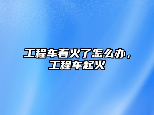 工程車著火了怎么辦，工程車起火