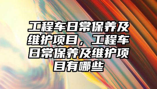 工程車日常保養(yǎng)及維護項目，工程車日常保養(yǎng)及維護項目有哪些