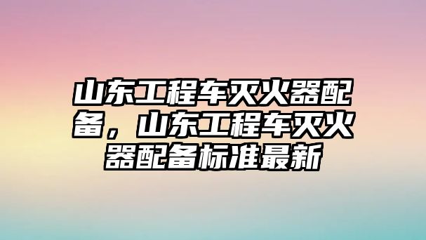 山東工程車滅火器配備，山東工程車滅火器配備標準最新