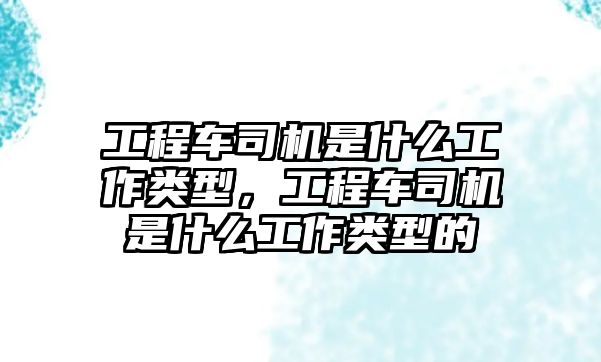 工程車司機(jī)是什么工作類型，工程車司機(jī)是什么工作類型的