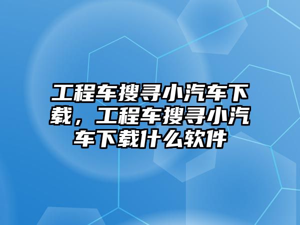 工程車搜尋小汽車下載，工程車搜尋小汽車下載什么軟件