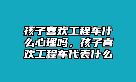 孩子喜歡工程車什么心理嗎，孩子喜歡工程車代表什么