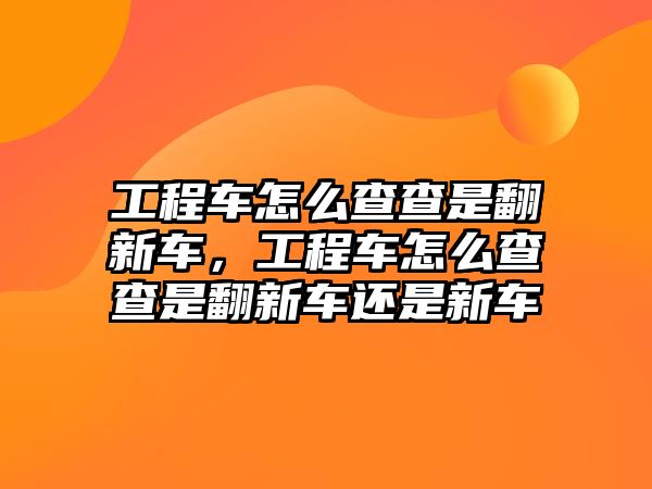 工程車怎么查查是翻新車，工程車怎么查查是翻新車還是新車