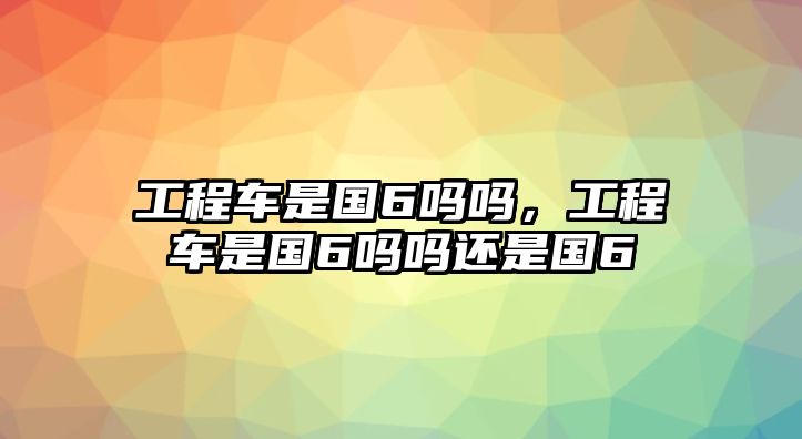 工程車是國6嗎嗎，工程車是國6嗎嗎還是國6