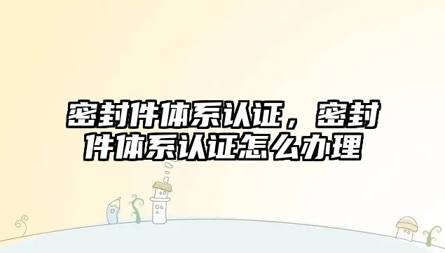 密封件體系認(rèn)證，密封件體系認(rèn)證怎么辦理