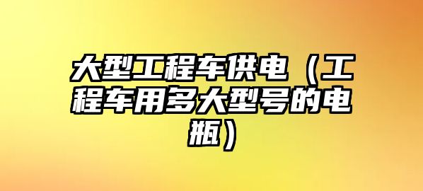 大型工程車供電（工程車用多大型號(hào)的電瓶）