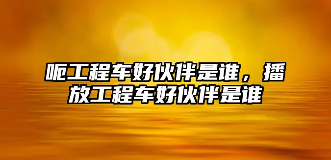 呃工程車好伙伴是誰，播放工程車好伙伴是誰