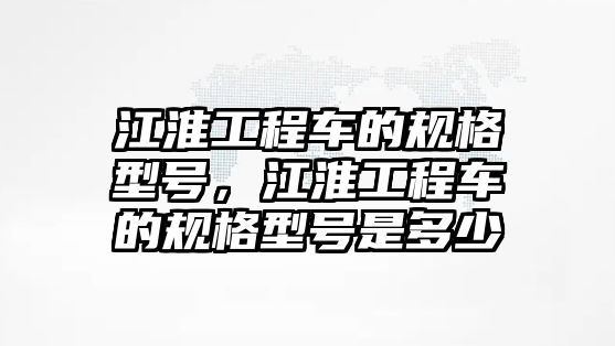 江淮工程車的規(guī)格型號，江淮工程車的規(guī)格型號是多少