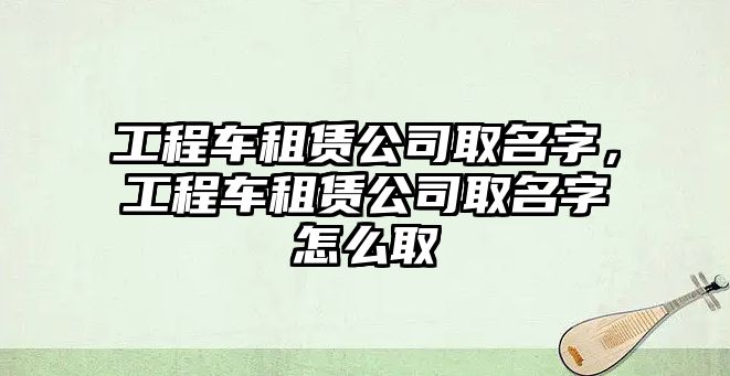 工程車租賃公司取名字，工程車租賃公司取名字怎么取