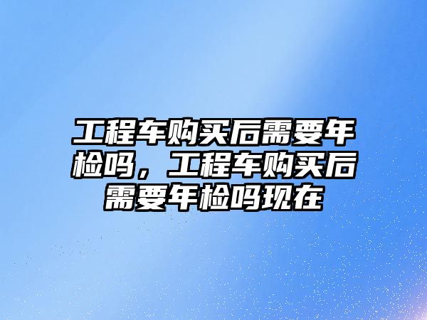 工程車購買后需要年檢嗎，工程車購買后需要年檢嗎現(xiàn)在