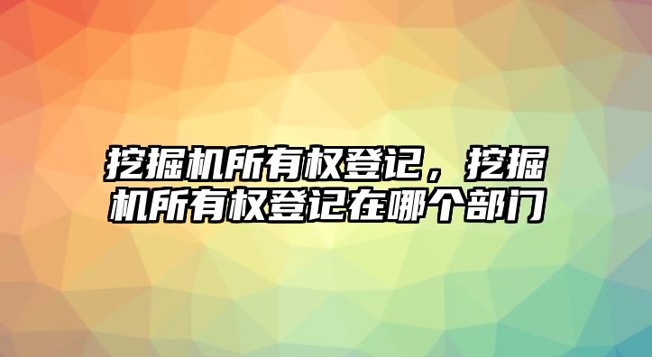 挖掘機(jī)所有權(quán)登記，挖掘機(jī)所有權(quán)登記在哪個(gè)部門