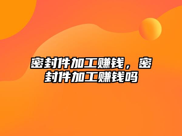 密封件加工賺錢，密封件加工賺錢嗎