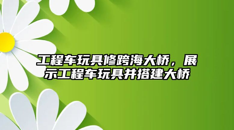 工程車玩具修跨海大橋，展示工程車玩具并搭建大橋