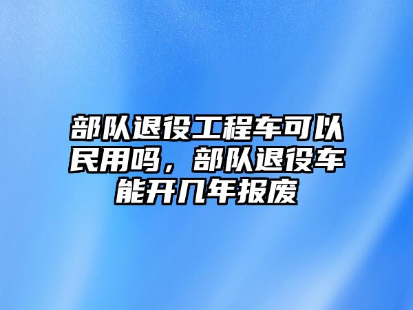 部隊(duì)退役工程車可以民用嗎，部隊(duì)退役車能開幾年報(bào)廢