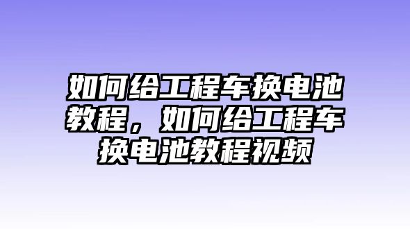 如何給工程車換電池教程，如何給工程車換電池教程視頻