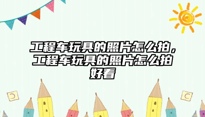 工程車玩具的照片怎么拍，工程車玩具的照片怎么拍好看