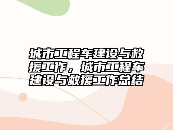 城市工程車建設(shè)與救援工作，城市工程車建設(shè)與救援工作總結(jié)