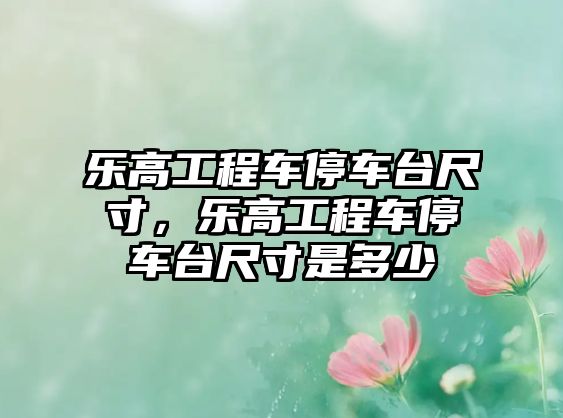 樂高工程車停車臺(tái)尺寸，樂高工程車停車臺(tái)尺寸是多少