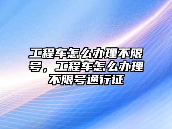 工程車怎么辦理不限號，工程車怎么辦理不限號通行證