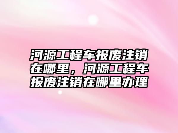 河源工程車報廢注銷在哪里，河源工程車報廢注銷在哪里辦理