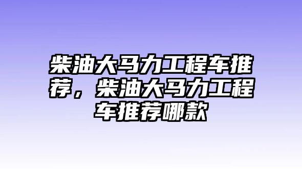 柴油大馬力工程車推薦，柴油大馬力工程車推薦哪款