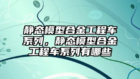 靜態(tài)模型合金工程車系列，靜態(tài)模型合金工程車系列有哪些