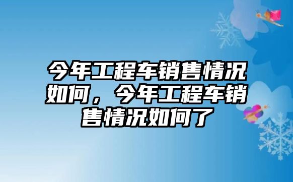 今年工程車銷售情況如何，今年工程車銷售情況如何了