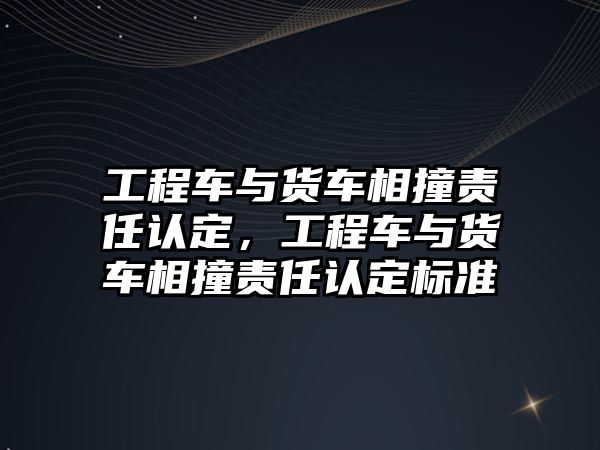 工程車與貨車相撞責(zé)任認(rèn)定，工程車與貨車相撞責(zé)任認(rèn)定標(biāo)準(zhǔn)