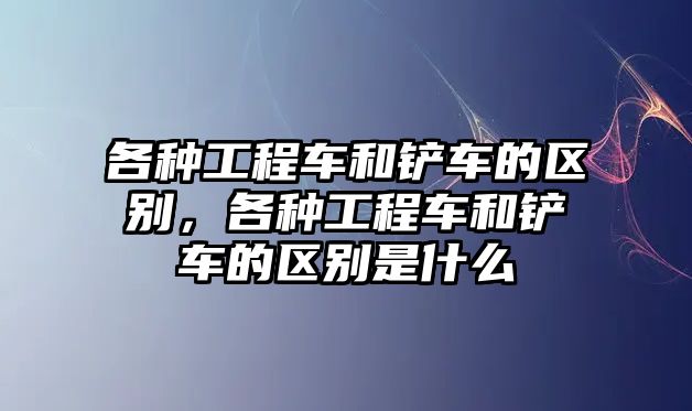 各種工程車和鏟車的區(qū)別，各種工程車和鏟車的區(qū)別是什么