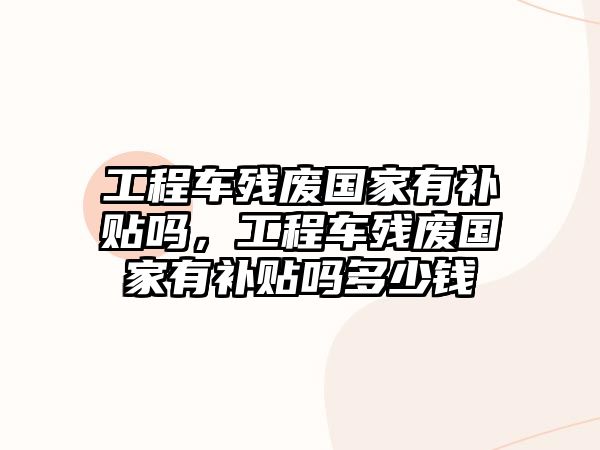 工程車殘廢國家有補(bǔ)貼嗎，工程車殘廢國家有補(bǔ)貼嗎多少錢