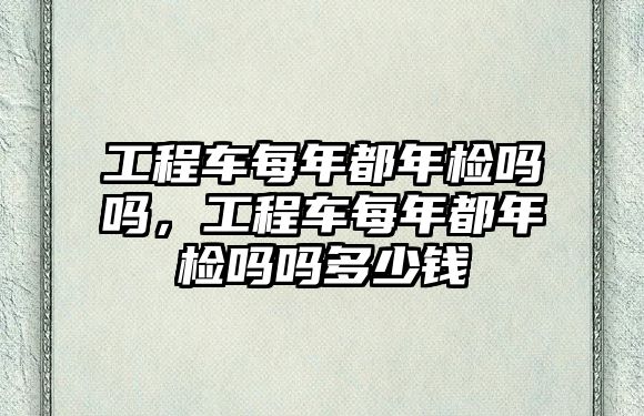 工程車每年都年檢嗎嗎，工程車每年都年檢嗎嗎多少錢