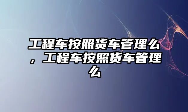 工程車按照貨車管理么，工程車按照貨車管理么