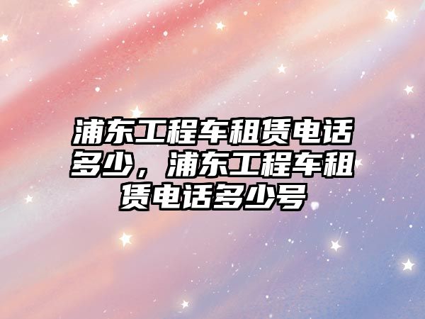 浦東工程車租賃電話多少，浦東工程車租賃電話多少號(hào)