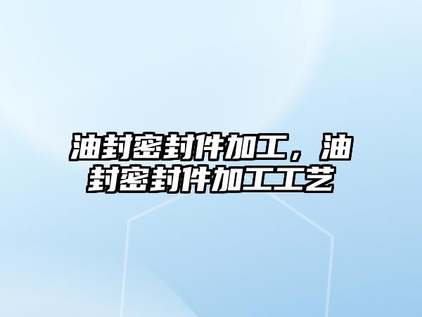 油封密封件加工，油封密封件加工工藝