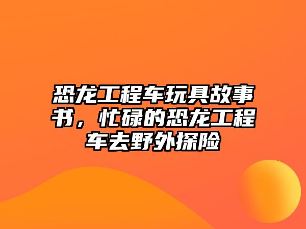 恐龍工程車玩具故事書(shū)，忙碌的恐龍工程車去野外探險(xiǎn)