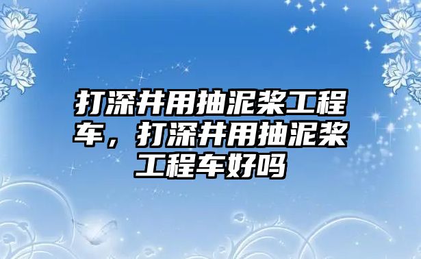 打深井用抽泥槳工程車，打深井用抽泥槳工程車好嗎